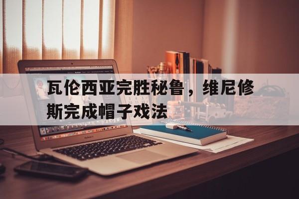开云官网-瓦伦西亚完胜秘鲁，维尼修斯完成帽子戏法的简单介绍